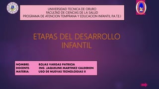 NOMBRE: ROJAS VARGAS PATRICIA
DOCENTE: ING. JAQUELINE MARTINEZ CALDERON
MATERIA: USO DE NUEVAS TECNOLOGIAS II
UNIVERSIDAD TECNICA DE ORURO
FACULTAD DE CIENCIAS DE LA SALUD
PROGRAMA DE ATENCION TEMPRANA Y EDUCACION INFANTIL P.A.T.E.I
ETAPAS DEL DESARROLLO
INFANTIL
 