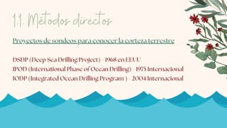 Proyectos de sondeos para conocer la corteza terrestre
DSDP (Deep Sea Drilling Project) - 1968 en EEUU
IPOD (International Phase of Ocean Drilling) - 1975 Internacional
IODP (Integrated Ocean Drilling Program ) - 2004 Internacional
1.1. Métodos directos
 
