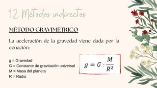MÉTODO GRAVIMÉTRICO
La aceleración de la gravedad viene dada por la
ecuación:
g = Gravedad
G = Constante de gravitación universal
M = Masa del planeta
R = Radio
1.2. Métodos indirectos
 