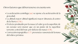 La aceleración centrífuga (ac) se opone a la aceleración de la
gravedad.
La altitud; mayor altitud significará mayor distancia al centro
de la Tierra (CAL).
El efecto producido por la masa (el valor g en la superficie de
un océano será menor que en un punto de la superficie
terrestre a nivel del mar, por defecto de masa) (CB).
Corrección topográfica (CT) presencia o ausencia de la masa
del relieve próximo.
Otros factores que deben tenerse en cuenta son:
 