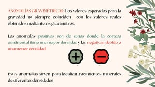 ANOMALÍAS GRAVIMÉTRICAS: Los valores esperados para la
gravedad no siempre coinciden con los valores reales
obtenidos mediante los gravímetros.
Las anomalías positivas son de zonas donde la corteza
continental tiene una mayor densidad y las negativas debido a
una menor densidad.
Estas anomalías sirven para localizar yacimientos minerales
de diferentes densidades
 