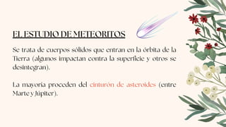 EL ESTUDIO DE METEORITOS
Se trata de cuerpos sólidos que entran en la órbita de la
Tierra (algunos impactan contra la superficie y otros se
desintegran).
La mayoría proceden del cinturón de asteroides (entre
Marte y Júpiter).
 