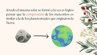 Si todo el sistema solar se formó a la vez es lógico
pensar que la composición de los meteoritos es
similar a la de los planetesimales que originaron la
Tierra.
 