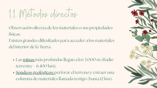 Las minas más profundas llegan a los 3.000 m (Radio
terrestre = 6.400 km).
Sondeos geológicos: perforar el terreno y extraer una
columna de materiales llamada testigo (hasta 12 km).
Observación directa de los materiales o sus propiedades
físicas.
Existen grandes dificultades para acceder a los materiales
del interior de la Tierra.
1.1. Métodos directos
 