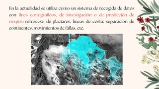 En la actualidad se utiliza como un sistema de recogida de datos
con fines cartográficos, de investigación o de predicción de
riesgos: retroceso de glaciares, líneas de costa, separación de
continentes, movimientos de fallas, etc.
 