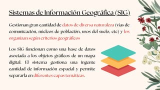 Sistemas de Información Geográfica (SIG)
Gestionan gran cantidad de datos de diversa naturaleza (vías de
comunicación, núcleos de población, usos del suelo, etc) y los
organizan según criterios geográficos
Los SIG funcionan como una base de datos
asociada a los objetos gráficos de un mapa
digital. El sistema gestiona una ingente
cantidad de información espacial y permite
separarla en diferentes capas temáticas.
 