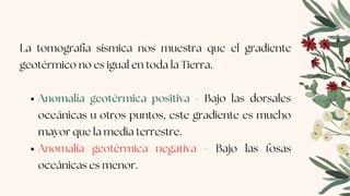 Anomalía geotérmica positiva - Bajo las dorsales
oceánicas u otros puntos, este gradiente es mucho
mayor que la media terrestre.
Anomalía geotérmica negativa - Bajo las fosas
oceánicas es menor.
La tomografía sísmica nos muestra que el gradiente
geotérmico no es igual en toda la Tierra.
 
