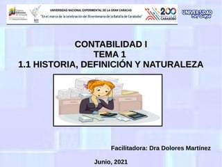 CONTABILIDAD I
CONTABILIDAD I
TEMA 1
TEMA 1
1.1 HISTORIA, DEFINICIÓN Y NATURALEZA
1.1 HISTORIA, DEFINICIÓN Y NATURALEZA
Facilitadora: Dra Dolores Martínez
Junio, 2021
 