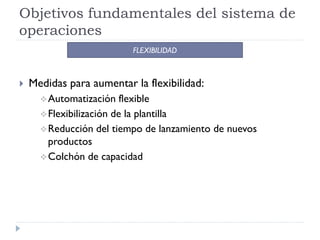 Objetivos fundamentales del sistema de
operaciones
                          FLEXIBILIDAD



   Medidas para aumentar la flexibilidad:
       Automatización    flexible
       Flexibilización de la plantilla
       Reducción del tiempo de lanzamiento de nuevos
        productos
       Colchón de capacidad
 