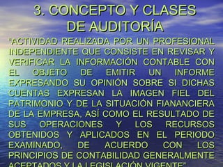 3. CONCEPTO Y CLASES
DE AUDITORÍA

“ACTIVIDAD REALIZADA POR UN PROFESIONAL
INDEPENDIENTE QUE CONSISTE EN REVISAR Y
VERIFICAR LA INFORMACIÓN CONTABLE CON
EL
OBJETO
DE
EMITIR
UN
INFORME
EXPRESANDO SU OPINIÓN SOBRE SI DICHAS
CUENTAS EXPRESAN LA IMAGEN FIEL DEL
PATRIMONIO Y DE LA SITUACIÓN FIANANCIERA
DE LA EMPRESA, ASÍ COMO EL RESULTADO DE
SUS
OPERACIONES
Y
LOS
RECURSOS
OBTENIDOS Y APLICADOS EN EL PERIODO
EXAMINADO,
DE
ACUERDO
CON
LOS
PRINCIPIOS DE CONTABILIDAD GENERALMENTE

 