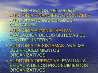 •
•
•
•

EN FUNCION DEL OBJETO
AUDITORÍA FINANCIERA O CONTABLE:
AUDITORÍA DE LOS ESTADOS
CONTABLES
AUDITORÍA ADMINISTRATIVA:
EVALUACIÓN DE LOS SISTEMAS DE
CONTROL INTERNO
AUDITORÍA DE SISTEMAS: ANALIZA
LOS PROCEDIMIENTOS
ORGANIZATIVOS
AUDITORÍA OPERATIVA: EVALÚA LA
EFICACIA DE LOS PROCEDIMIENTOS
ORGANIZATIVOS.

 