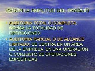 SEGÚN LA AMPLITUD DEL TRABAJO

• AUDITORIA TOTAL O COMPLETA:

REVISA LA TOTALIDAD DE
OPERACIONES
• AUDITORIA PARCIAL O DE ALCANCE
LIMITADO: SE CENTRA EN UN ÁREA
DE LA EMPRESA, EN UNA OPERACIÓN
O CONJUNTO DE OPERACIONES
ESPECÍFICAS

 
