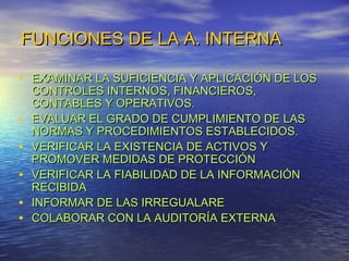 FUNCIONES DE LA A. INTERNA
• EXAMINAR LA SUFICIENCIA Y APLICACIÓN DE LOS
•
•
•
•
•

CONTROLES INTERNOS, FINANCIEROS,
CONTABLES Y OPERATIVOS.
EVALUAR EL GRADO DE CUMPLIMIENTO DE LAS
NORMAS Y PROCEDIMIENTOS ESTABLECIDOS.
VERIFICAR LA EXISTENCIA DE ACTIVOS Y
PROMOVER MEDIDAS DE PROTECCIÓN
VERIFICAR LA FIABILIDAD DE LA INFORMACIÓN
RECIBIDA
INFORMAR DE LAS IRREGUALARE
COLABORAR CON LA AUDITORÍA EXTERNA

 