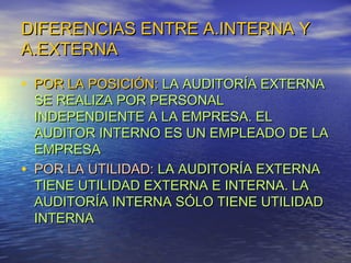 DIFERENCIAS ENTRE A.INTERNA Y
A.EXTERNA
• POR LA POSICIÓN: LA AUDITORÍA EXTERNA

•

SE REALIZA POR PERSONAL
INDEPENDIENTE A LA EMPRESA. EL
AUDITOR INTERNO ES UN EMPLEADO DE LA
EMPRESA
POR LA UTILIDAD: LA AUDITORÍA EXTERNA
TIENE UTILIDAD EXTERNA E INTERNA. LA
AUDITORÍA INTERNA SÓLO TIENE UTILIDAD
INTERNA

 