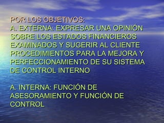 POR LOS OBJETIVOS:
A. EXTERNA: EXPRESAR UNA OPINIÓN
SOBRE LOS ESTADOS FINANCIEROS
EXAMINADOS Y SUGERIR AL CLIENTE
PROCEDIMIENTOS PARA LA MEJORA Y
PERFECCIONAMIENTO DE SU SISTEMA
DE CONTROL INTERNO
A. INTERNA: FUNCIÓN DE
ASESORAMIENTO Y FUNCIÓN DE
CONTROL

 