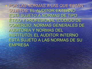 • POR LAS NORMAS A LAS QUE ESTÁN

SUJETOS: EL AUDITOR EXTERNO
ESTÁ SUJETO A NORMAS DE TIPO
ÉTICO Y PROFESIONAL (CÓDIGO DE
COMERCIO, NORMAS GENERALES DE
AUDITORÍA Y NORMAS DEL
INSTITUTO). EL AUDITOR INTERNO
ESTÁ SUJETO A LAS NORMAS DE SU
EMPRESA

 