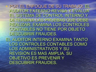 • POR EL ENFOQUE DE SU TRABAJO: EL
AUDITOR EXTERNO REVISA Y EVALUA
EL SISTEMA DE CONTROL INTERNO Y
DETERMINA LAS PRUEBAS QUE DEBE
REALIZAR; EXAMINA LOS CONTROLES
CONTABLES NO TIENE POR OBJETO
DESCUBRIR FRAUDES.
EL AUDITOR INTERNO EXAMINA TANTO
LOS CONTROLES CONTABLES COMO
LOS ADMINISTRATIVOS Y SU
REVISIÓN ES MAS AMPLIA. SU
OBJETIVO ES PREVENIR Y
DESCUBRIR FRAUDES.

 