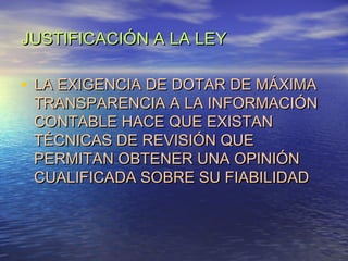 JUSTIFICACIÓN A LA LEY

• LA EXIGENCIA DE DOTAR DE MÁXIMA

TRANSPARENCIA A LA INFORMACIÓN
CONTABLE HACE QUE EXISTAN
TÉCNICAS DE REVISIÓN QUE
PERMITAN OBTENER UNA OPINIÓN
CUALIFICADA SOBRE SU FIABILIDAD

 