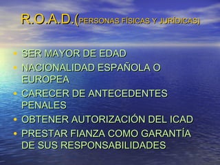 R.O.A.D.(PERSONAS FÍSICAS Y JURÍDICAS)
• SER MAYOR DE EDAD
• NACIONALIDAD ESPAÑOLA O

EUROPEA
• CARECER DE ANTECEDENTES
PENALES
• OBTENER AUTORIZACIÓN DEL ICAD
• PRESTAR FIANZA COMO GARANTÍA
DE SUS RESPONSABILIDADES

 
