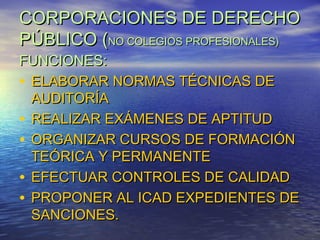 CORPORACIONES DE DERECHO
PÚBLICO (NO COLEGIOS PROFESIONALES)
FUNCIONES:
• ELABORAR NORMAS TÉCNICAS DE
AUDITORÍA
• REALIZAR EXÁMENES DE APTITUD
• ORGANIZAR CURSOS DE FORMACIÓN
TEÓRICA Y PERMANENTE
• EFECTUAR CONTROLES DE CALIDAD
• PROPONER AL ICAD EXPEDIENTES DE
SANCIONES.

 