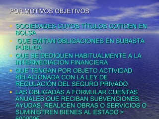 POR MOTIVOS OBJETIVOS

• SOCIEDADES CUYOS TÍTULOS COTICEN EN
•
•
•
•

BOLSA
QUE EMITAN OBLIGACIONES EN SUBASTA
PÚBLICA
QUE SE DEDIQUEN HABITUALMENTE A LA
INTERMEDIACIÓN FINANCIERA
QUE TENGAN POR OBJETO ACTIVIDAD
RELACIONADA CON LA LEY DE
REGULACIÓN DEL SEGURO PRIVADO
LAS OBLIGADAS A FORMULAR CUENTAS
ANUALES QUE RECIBAN SUBVENCIONES,
AYUDAS, REALICEN OBRAS O SERVICIOS O
SUMINISTREN BIENES AL ESTADO >

 