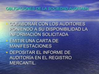 OBLIGACIONES DE LA SOCIEDAD AUDITADA

• COLABORAR CON LOS AUDITORES

PONIENDO A SU DISPONIBILIDAD LA
INFORMACIÓN SOLICITADA
• EMITIR UNA CARTA DE
MANIFESTACIONES
• DEPOSITAR EL INFORME DE
AUDITORÍA EN EL REGISTRO
MERCANTIL.

 