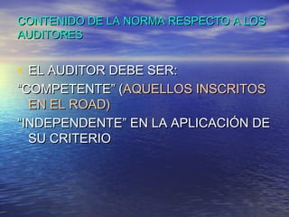 CONTENIDO DE LA NORMA RESPECTO A LOS
AUDITORES

• EL AUDITOR DEBE SER:

“COMPETENTE” (AQUELLOS INSCRITOS
EN EL ROAD)
“INDEPENDENTE” EN LA APLICACIÓN DE
SU CRITERIO

 