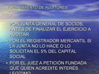 NOMBRAMIENTO DE AUDITORES

• POR JUNTA GENERAL DE SOCIOS,

ANTES DE FINALIZAR EL EJERCICIO A
AUDITAR
• POR EL REGISTRADOR MERCANTIL SI
LA JUNTA NO LO HACE O LO
SOLICITAN EL 5% DEL CAPITAL
SOCIAL
• POR EL JUEZ A PETICIÓN FUNDADA
QUE QUIEN ACREDITE INTERÉS

 