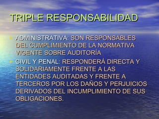 TRIPLE RESPONSABILIDAD
• ADMINISTRATIVA: SON RESPONSABLES
•

DEL CUMPLIMIENTO DE LA NORMATIVA
VIGENTE SOBRE AUDITORÍA
CIVIL Y PENAL: RESPONDERÁ DIRECTA Y
SOLIDARIAMENTE FRENTE A LAS
ENTIDADES AUDITADAS Y FRENTE A
TERCEROS POR LOS DAÑOS Y PERJUICIOS
DERIVADOS DEL INCUMPLIMIENTO DE SUS
OBLIGACIONES.

 