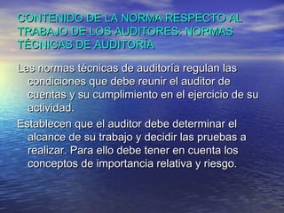 CONTENIDO DE LA NORMA RESPECTO AL
TRABAJO DE LOS AUDITORES: NORMAS
TÉCNICAS DE AUDITORÍA
Las normas técnicas de auditoría regulan las
condiciones que debe reunir el auditor de
cuentas y su cumplimiento en el ejercicio de su
actividad.
Establecen que el auditor debe determinar el
alcance de su trabajo y decidir las pruebas a
realizar. Para ello debe tener en cuenta los
conceptos de importancia relativa y riesgo.

 