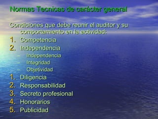 Normas Tecnicas de carácter general
Condiciones que debe reunir el auditor y su
comportamiento en la actividad:
1. Competencia
2. Independencia

1.
2.
3.
4.
5.

–
–
–

Independencia
Integridad
Objetividad

Diligencia
Responsabilidad
Secreto profesional
Honorarios
Publicidad

 