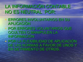 LA INFORMACIÓN CONTABLE
NO ES NEUTRAL POR:
• ERRORES INVOLUNTARIOS EN SU

APLICACIÓN
• POR ERRORES VOLUNTARIOS QUE
OCULTEN O MANIPULEN LA
INFORMACIÓN
• POR LA FLEXIBILIDAD DE APLICACIÓN
DE LAS NORMAS A FAVOR DE UNOS Y
EN DETRIMENTO DE OTROS.

 