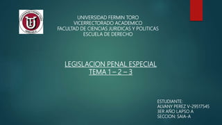 UNIVERSIDAD FERMIN TORO
VICERRECTORADO ACADEMICO
FACULTAD DE CIENCIAS JURIDICAS Y POLITICAS
ESCUELA DE DERECHO
LEGISLACION PENAL ESPECIAL
TEMA 1 – 2 – 3
ESTUDIANTE:
ALVANY PEREZ V-29517545
3ER AÑO LAPSO A
SECCION: SAIA-A
 