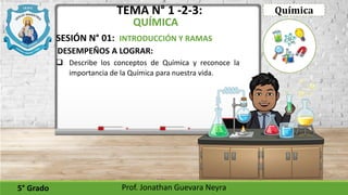 TEMA N° 1 -2-3:
QUÍMICA
DESEMPEÑOS A LOGRAR:
5° Grado Prof. Jonathan Guevara Neyra
 Describe los conceptos de Química y reconoce la
importancia de la Química para nuestra vida.
SESIÓN N° 01: INTRODUCCIÓN Y RAMAS
Química
 