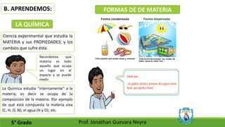 B. APRENDEMOS:
5° Grado Prof. Jonathan Guevara Neyra
FORMAS DE DE MATERIA
LA QUÍMICA
Ciencia experimental que estudia la
MATERIA y sus PROPIEDADES; y los
cambios que sufre ésta.
Recordemos que
materia es todo
aquello que ocupa
un lugar en el
espacio y se puede
medir.
La Química estudia "internamente" a la
materia; es decir se ocupa de la
composición de la materia. Por ejemplo
de qué está compuesta la materia viva
(C, H, O, N); el agua (H y O); etc.
 