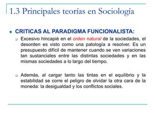 1.3 Principales teorías en Sociología
 CRITICAS AL PARADIGMA FUNCIONALISTA:
 Excesivo hincapié en el orden natural de la sociedades, el
desorden es visto como una patología a resolver. Es un
presupuesto difícil de mantener cuando se ven variaciones
tan sustanciales entre las distintas sociedades y en las
mismas sociedades a lo largo del tiempo.
 Además, al cargar tanto las tintas en el equilibrio y la
estabilidad se corre el peligro de olvidar la otra cara de la
moneda: la desigualdad y los conflictos sociales.
 