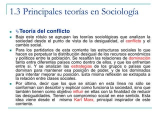 1.3 Principales teorías en Sociología
 Teoría del conflicto
 Bajo este rótulo se agrupan las teorías sociológicas que analizan la
sociedad desde el punto de vista de la desigualdad, el conflicto y el
cambio social.
 Para los partidarios de esta corriente las estructuras sociales lo que
hacen es perpetuar la distribución desigual de los recursos económicos
y políticos entre la población. Se resaltan las relaciones de dominación
tanto entre diferentes países como dentro de ellos, y que los enfrentan
entre si. Y se analizan las estrategias de los grupos o países que
dominan para mantener esa posición de poder, y de los dominados
para intentar mejorar su posición. Esta misma reflexión se extrapola a
la relación entre clases sociales.
 Por último, decir que los que se sitúan en esta línea no sólo se
conforman con describir y explicar como funciona la sociedad, sino que
también tienen como objetivo influir en ellas con la finalidad de reducir
las desigualdades. Tienen un compromiso social en ese sentido. Esta
idea viene desde el mismo Karl Marx, principal inspirador de este
corriente.
 