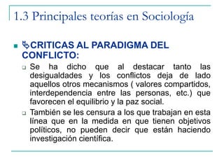 1.3 Principales teorías en Sociología
 CRITICAS AL PARADIGMA DEL
CONFLICTO:
 Se ha dicho que al destacar tanto las
desigualdades y los conflictos deja de lado
aquellos otros mecanismos ( valores compartidos,
interdependencia entre las personas, etc.) que
favorecen el equilibrio y la paz social.
 También se les censura a los que trabajan en esta
línea que en la medida en que tienen objetivos
políticos, no pueden decir que están haciendo
investigación científica.
 