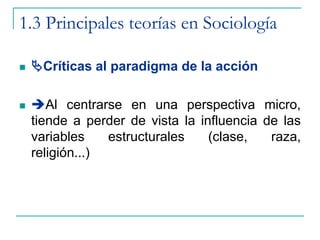1.3 Principales teorías en Sociología
 Críticas al paradigma de la acción
 Al centrarse en una perspectiva micro,
tiende a perder de vista la influencia de las
variables estructurales (clase, raza,
religión...)
 