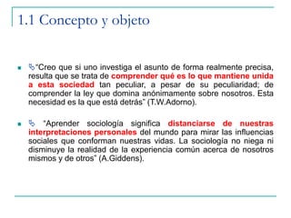 1.1 Concepto y objeto
 “Creo que si uno investiga el asunto de forma realmente precisa,
resulta que se trata de comprender qué es lo que mantiene unida
a esta sociedad tan peculiar, a pesar de su peculiaridad; de
comprender la ley que domina anónimamente sobre nosotros. Esta
necesidad es la que está detrás” (T.W.Adorno).
  “Aprender sociología significa distanciarse de nuestras
interpretaciones personales del mundo para mirar las influencias
sociales que conforman nuestras vidas. La sociología no niega ni
disminuye la realidad de la experiencia común acerca de nosotros
mismos y de otros” (A.Giddens).
 