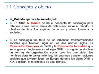 1.1 Concepto y objeto
 ¿Cuándo aparece la sociología?
  En 1838 A. Comte acuña el concepto de sociología para
referirse a una nueva forma de reflexionar sobre el mundo. El
objetivo de éste fue explicar cómo es y cómo funciona la
sociedad.
  La sociología fue fruto de las inmensas transformaciones
sociales que tuvieron lugar en los dos últimos siglos. La
Revolución Francesa de 1789 y la Revolución Industrial que
se originó en Inglaterra en el siglo XVIII, consiguieron disolver
las formas de organización social bajo las que vivían los
hombres durante varios milenios; las enormes transformaciones
sociales que tuvieron lugar en Europa durante los siglos XVIII y
XIX, explican el nacimiento de esta ciencia.
 