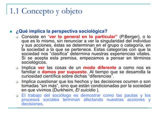 1.1 Concepto y objeto
 ¿Qué implica la perspectiva sociológica?
 Consiste en “ver lo general en lo particular” (P.Berger), o lo
que es lo mismo, sin renunciar a ver la singularidad del individuo
y sus acciones, éstas se determinan en el grupo o categoría, en
la sociedad a la que se pertenece. Estas categorías con que la
sociedad nos “clasifica” determina nuestras experiencias vitales.
Si se acepta esta premisa, empezamos a pensar en términos
sociológicos.
 Implica ver las cosas de un modo diferente a como nos es
familiar o damos por supuesto. Al tiempo que se desarrolla la
curiosidad científica sobre dichas “diferencias”.
 Implica cuestionar que los hechos y las decisiones ocurren o son
tomadas “sin más”, sino que están condicionadas por la sociedad
en que vivimos (Durkheim, El suicidio ).
 El trabajo del sociólogo es demostrar como las pautas y los
procesos sociales terminan afectando nuestras acciones y
decisiones.
 