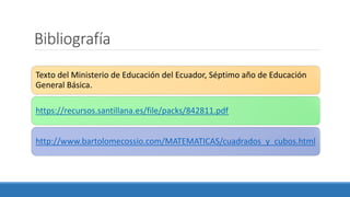 Bibliografía
Texto del Ministerio de Educación del Ecuador, Séptimo año de Educación
General Básica.
https://recursos.santillana.es/file/packs/842811.pdf
http://www.bartolomecossio.com/MATEMATICAS/cuadrados_y_cubos.html