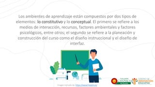 Los ambientes de aprendizaje están compuestos por dos tipos de
elementos: lo constitutivo y lo conceptual. El primero se refiere a los
medios de interacción, recursos, factores ambientales y factores
psicológicos, entre otros; el segundo se refiere a la planeación y
construcción del curso como el diseño instruccional y el diseño de
interfaz.
Imagen tomada de: https://www.freepik.es/
 