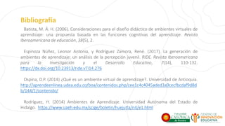 Bibliografía
Batista, M. Á. H. (2006). Consideraciones para el diseño didáctico de ambientes virtuales de
aprendizaje: una propuesta basada en las funciones cognitivas del aprendizaje. Revista
Iberoamericana de educación, 38(5), 2.
Espinoza Núñez, Leonor Antonia, y Rodríguez Zamora, René. (2017). La generación de
ambientes de aprendizaje: un análisis de la percepción juvenil. RIDE. Revista Iberoamericana
para la Investigación y el Desarrollo Educativo, 7(14), 110-132.
https://dx.doi.org/10.23913/ride.v7i14.276
Ospina, D.P. (2014) ¿Qué es un ambiente virtual de aprendizaje?. Universidad de Antioquia.
http://aprendeenlinea.udea.edu.co/boa/contenidos.php/cee1c4c4045aded3a9cecfbcdaf9d8d
b/144/1/contenido/
Rodríguez, H. (2014) Ambientes de Aprendizaje. Universidad Autónoma del Estado de
Hidalgo. https://www.uaeh.edu.mx/scige/boletin/huejutla/n4/e1.html
 