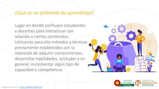 ¿Qué es un ambiente de aprendizaje?
Lugar en donde confluyen estudiantes
y docentes para interactuar con
relación a ciertos contenidos.
Utilizando para ello métodos y técnicas
previamente establecidos con la
intención de adquirir conocimientos,
desarrollar habilidades, actitudes y en
general, incrementar algún tipo de
capacidad o competencia.
Imagen tomada de: https://www.freepik.es/
 