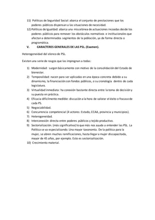 11) Políticas de Seguridad Social: abarca el conjunto de prestaciones que los
poderes públicos dispensan a las situaciones de necesidad.
12) Políticas de Igualdad: abarca una miscelánea de actuaciones incoadas desde los
poderes públicos para remover los obstáculos normativos e institucionales que
afectan a determinados segmentos de la población, ya de forma directa o
programática.
V. CARACTERES GENERALES DE LAS PSL. (Examen).
Heterogeneidad del elenco de PSL.
Existen una serie de rasgos que las impregnan a todas:
1) Modernidad: surgen básicamente con motivo de la consolidación del Estado de
bienestar.
2) Temporalidad: nacen para ser aplicadas en una época concreta debido a su
dinamismo, la financiación con fondos públicos, o su cronología dentro de cada
legislatura.
3) Virtualidad inmediata: ha conexión bastante directa entre la toma de decisión y
su puesta en práctica.
4) Eficacia difícilmente medible: discusión a la hora de valorar el éxito o fracaso de
cada PS.
5) Negociabilidad.
6) Concurrencia competencial (4 actores: Estado, CCAA, provincia y municipios).
7) Heterogeneidad.
8) Interconexión directa entre poderes públicos y tejido productivo.
9) Sectorialización. (más significativa) lo que más nos ayuda a entender las PSL. La
Política se va especializando. Una mayor taxonomía. De la política para la
mujer, se abren muchas ramificaciones, hasta llegar a mujer discapacitada,
mayor de 45 años, por ejemplo. Esto es sectorizalización.
10) Crecimiento material.
 