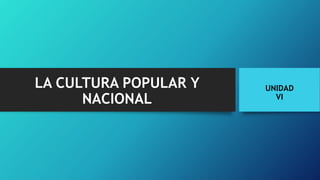 LA CULTURA POPULAR Y
NACIONAL
UNIDAD
VI
 