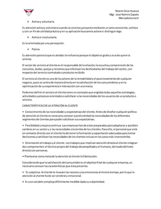 Noemi Arce Huanca
Mgr. Jose RamiroZapata
MercadotecniaV
 Activay voluntaria.
Es atenciónactivay voluntariacuandose orientayproyectamediante unactoconsciente,volitivo
y con un finde utilidadprácticayen suaplicaciónbuscamosaclararo distinguiralgo.
 Activae involuntaria.
Es la orientadaporuna percepción.
 Pasiva.
Es atenciónpasivalaque esatraída sinesfuerzoporque el objetoesgratoy eseste quienla
orienta.
El sectorde servicioal clienteesel responsable de larelación,laescuchaycomprensiónde las
consultas,dudas,quejas yreclamosque efectúanlosdestinatariosdel trabajodel sector,con
respectodel serviciocontratadooproductorecibido
El servicioal cliente esunode lospilaresde larentabilidadyel posicionamientode cualquier
negocio,puesse centrade maneradirectaen lasatisfacciónde losconsumidoresyenla
optimizaciónde suexperienciae interacciónconunamarca.
Podemosdefinirel servicioal clientecomounconceptoque englobatodasaquellasestrategias,
actividadesyprocesosorientadosasatisfacer alasnecesidadesde losusuariosde unproductoo
servicio.
CARACTERÍSTICASDELA ATENCIÓN ALCLIENTE
• Conocimientode lasnecesidadesyexpectativasdel cliente.Antesde diseñarcualquierpolítica
de atenciónal cliente esnecesarioconoceraprofundidadlasnecesidadesde losdiferentes
segmentosde clientesparapodersatisfacersusexpectativas.
• Flexibilidadymejoracontinua.Lasempresashande estarpreparadasparaadaptarse a posibles
cambiosensu sectory a lasnecesidadescrecientesde losclientes.Paraello,el personal que está
encontacto directocon el cliente hade tenerlaformaciónycapacitaciónadecuadaspara tomar
decisionesysatisfacerlasnecesidadesde losclientesinclusoenloscasosmás inverosímiles.
• Orientaciónal trabajoyal cliente.Lostrabajosque implicanatencióndirectaal cliente integran
dos componentes:el técnicopropiodel trabajodesempeñadoyel humano,derivadodeltrato
directocon personas.
• Plantearse comometade laatenciónal cliente lafidelización.
Considerandoque lasatisfaccióndelconsumidoresel objetivofinal de cualquierempresa,es
necesarioconocerlascaracterísticasque ésta presenta:
• Es subjetiva.Al cliente le muevenlasrazonesylasemocionesal mismotiempo,porloque la
atenciónal cliente hade sercerebral y emocional.
• Es una variable complejadifícilmente medible dadasusubjetividad.
 