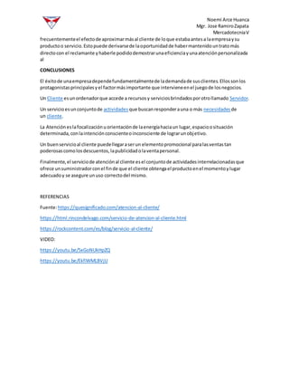 Noemi Arce Huanca
Mgr. Jose RamiroZapata
MercadotecniaV
frecuentementeel efectode aproximarmásal cliente de loque estabaantesa laempresaysu
productoo servicio.Estopuede derivarsede laoportunidadde habermantenidountratomás
directocon el reclamante yhaberle podidodemostrarunaeficienciayunaatenciónpersonalizada
al
CONCLUSIONES
El éxitode unaempresadependefundamentalmentede lademandade susclientes.Ellossonlos
protagonistasprincipalesyel factormásimportante que intervieneenel juegode losnegocios.
Un Cliente esunordenadorque accede a recursosy serviciosbrindadosporotrollamado Servidor.
Un servicio esunconjuntode actividades que buscanresponderauna o más necesidades de
un cliente.
La Atención eslafocalizaciónuorientaciónde laenergíahaciaun lugar,espacioosituación
determinada,conlaintenciónconscienteoinconsciente de lograrunobjetivo.
Un buenservicioal cliente puedellegaraserun elementopromocional paralasventastan
poderosascomolosdescuentos,lapublicidadolaventapersonal.
Finalmente,el serviciode atenciónal cliente esel conjuntode actividadesinterrelacionadasque
ofrece unsuministradorconel finde que el cliente obtengael productoenel momentoylugar
adecuadoy se asegure unuso correctodel mismo.
REFERENCIAS
Fuente:https://quesignificado.com/atencion-al-cliente/
https://html.rincondelvago.com/servicio-de-atencion-al-cliente.html
https://rockcontent.com/es/blog/servicio-al-cliente/
VIDEO:
https://youtu.be/5xGoNUkHpZQ
https://youtu.be/EkfiWMLBVjU
 